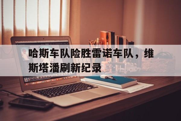 哈斯车队险胜雷诺车队,维斯塔潘刷新纪录 哈斯车队险胜雷诺车队,维斯塔潘刷新纪录